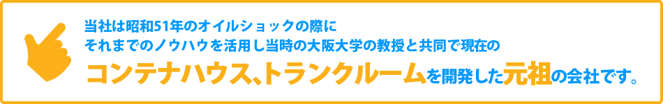 当社は昭和51年のオイルショックの際にそれまでのノウハウを活用し当時の大阪大学の教授と共同で現在のコンテナハウス、トランクルームを開発した元祖の会社です。